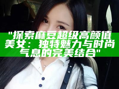 "探索麻豆超级高颜值美女：无与伦比魅力与时尚气息的完美结合"