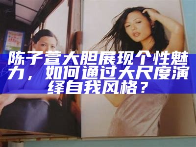 陈子萱大胆展现个性魅力，如何通过大尺度演绎自我风格？