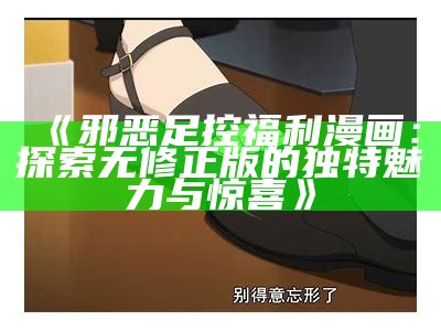 《邪恶足控福利漫画：探索无修正版的独有魅力与惊喜》