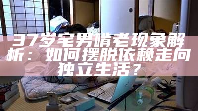 37岁宅男啃老特征解析：如何摆脱依赖走向独立生活？