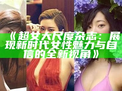 《超女大尺度杂志：展现新时代女性魅力与自信的全新视角》