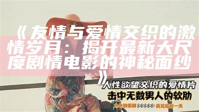 《友情与爱情交织的激情岁月：揭开最新大尺度剧情电影的神秘面纱》