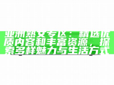 亚洲熟女专区：精选优质内容和丰富资源，探索多样魅力与生活方式